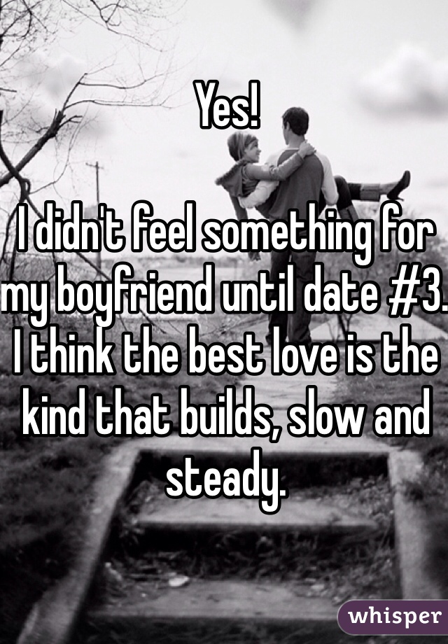 Yes!

I didn't feel something for my boyfriend until date #3. I think the best love is the kind that builds, slow and steady. 