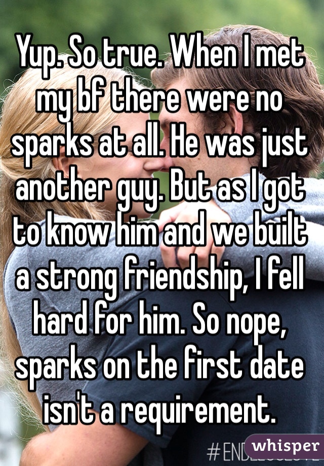 Yup. So true. When I met my bf there were no sparks at all. He was just another guy. But as I got to know him and we built a strong friendship, I fell hard for him. So nope, sparks on the first date isn't a requirement. 