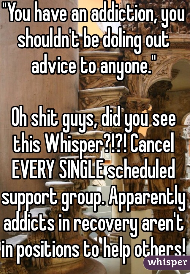 "You have an addiction, you shouldn't be doling out advice to anyone."

Oh shit guys, did you see this Whisper?!?! Cancel EVERY SINGLE scheduled support group. Apparently addicts in recovery aren't in positions to help others!