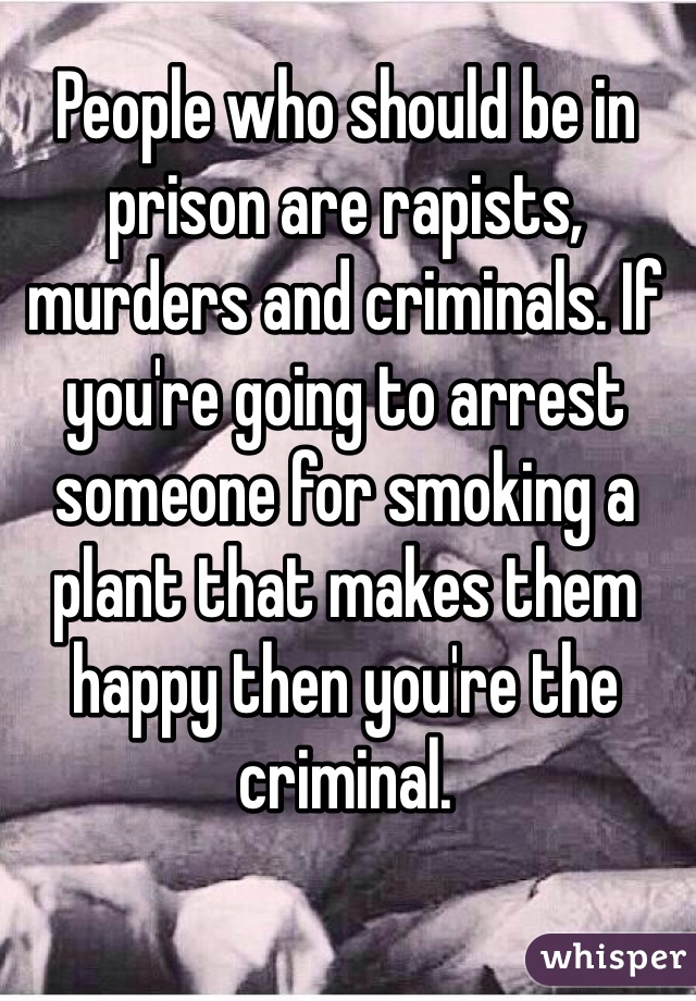 People who should be in prison are rapists, murders and criminals. If you're going to arrest someone for smoking a plant that makes them happy then you're the criminal.