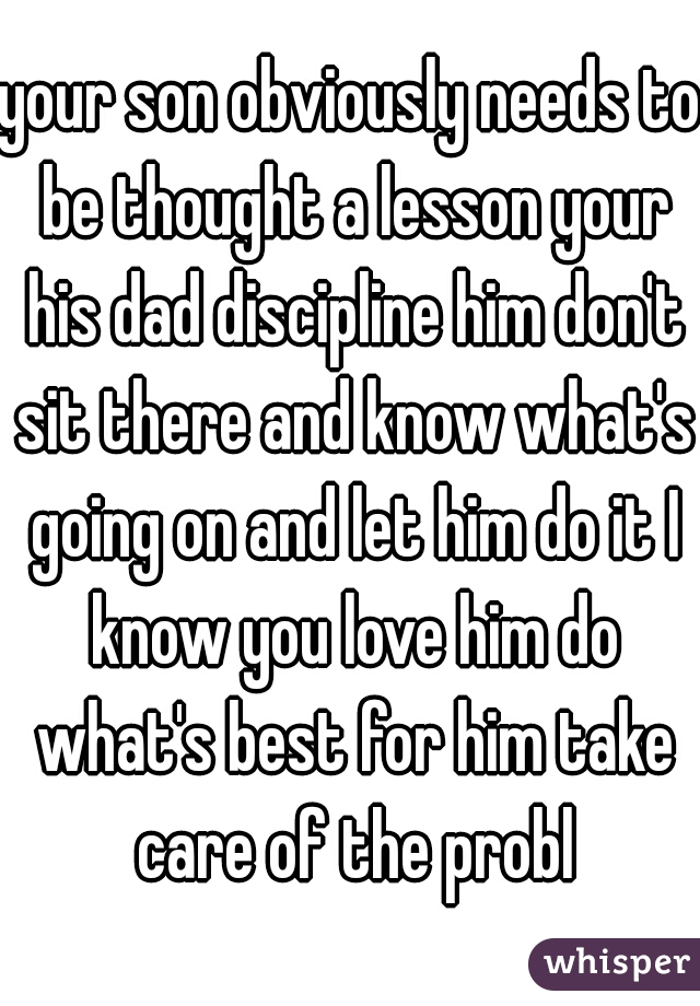 your son obviously needs to be thought a lesson your his dad discipline him don't sit there and know what's going on and let him do it I know you love him do what's best for him take care of the probl