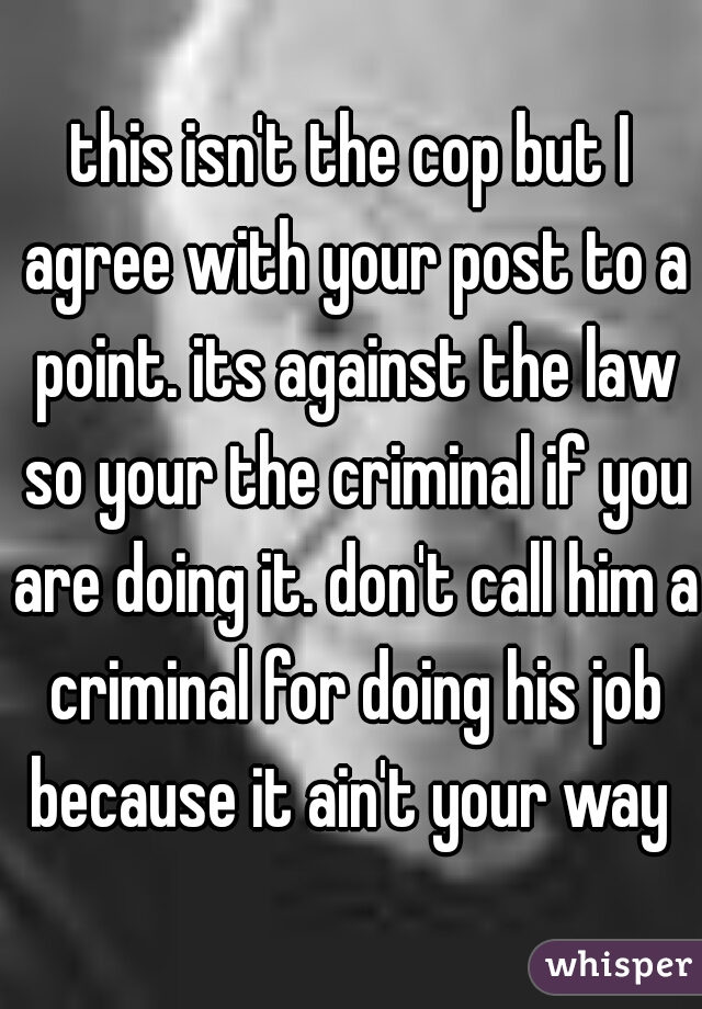 this isn't the cop but I agree with your post to a point. its against the law so your the criminal if you are doing it. don't call him a criminal for doing his job because it ain't your way 