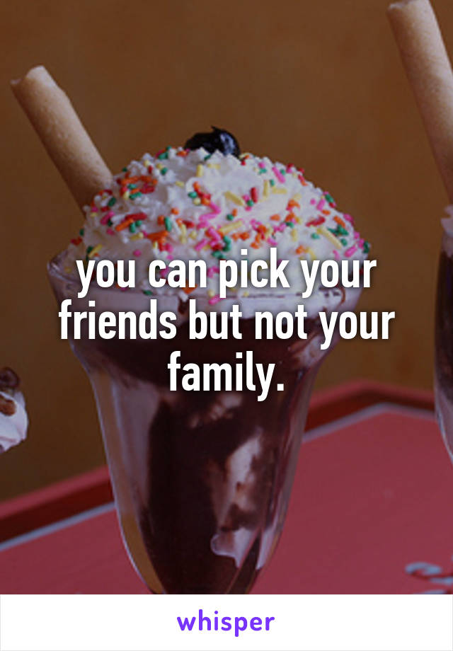 you can pick your friends but not your family.