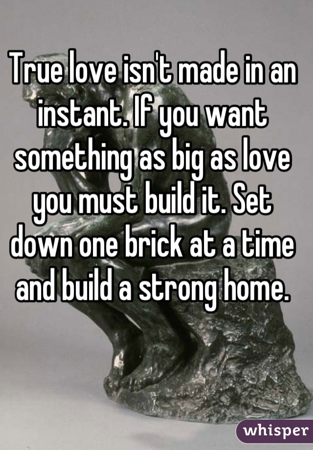 True love isn't made in an instant. If you want something as big as love you must build it. Set down one brick at a time and build a strong home.