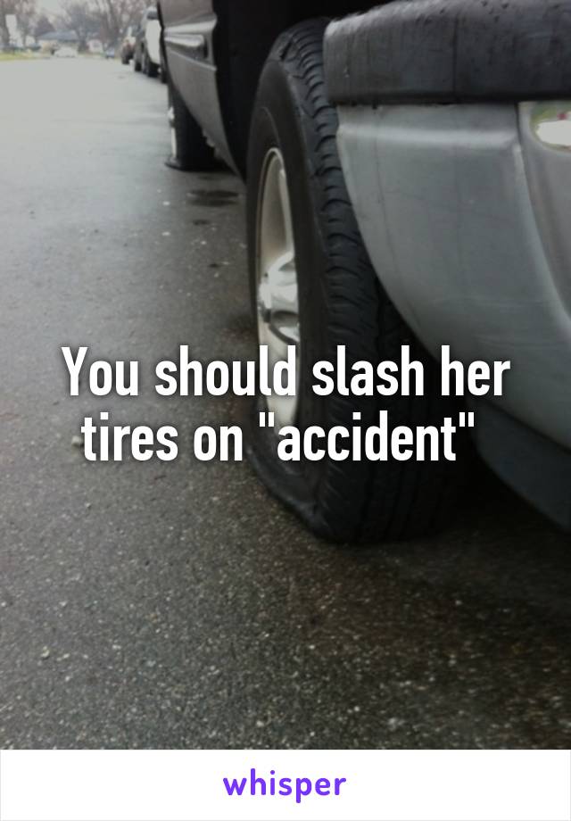 You should slash her tires on "accident" 