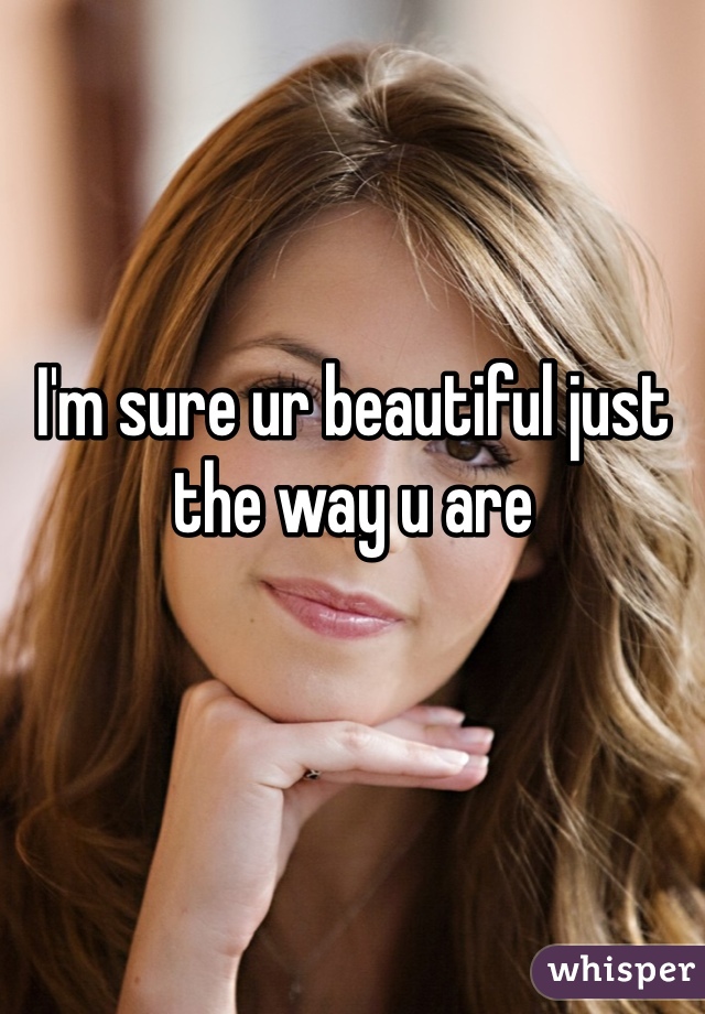 I'm sure ur beautiful just the way u are 