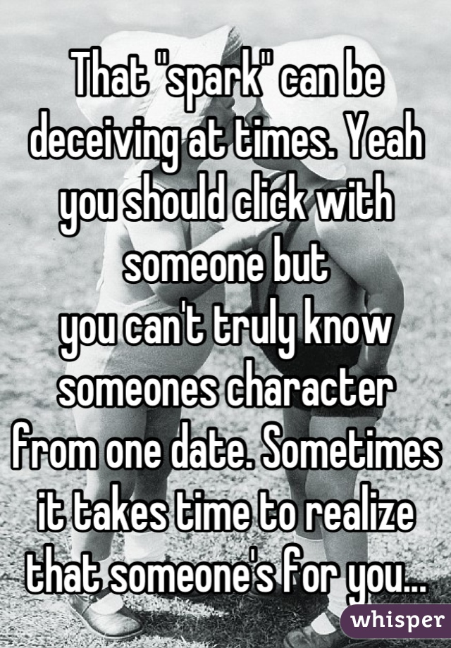 That "spark" can be deceiving at times. Yeah you should click with someone but
you can't truly know someones character
from one date. Sometimes it takes time to realize that someone's for you...