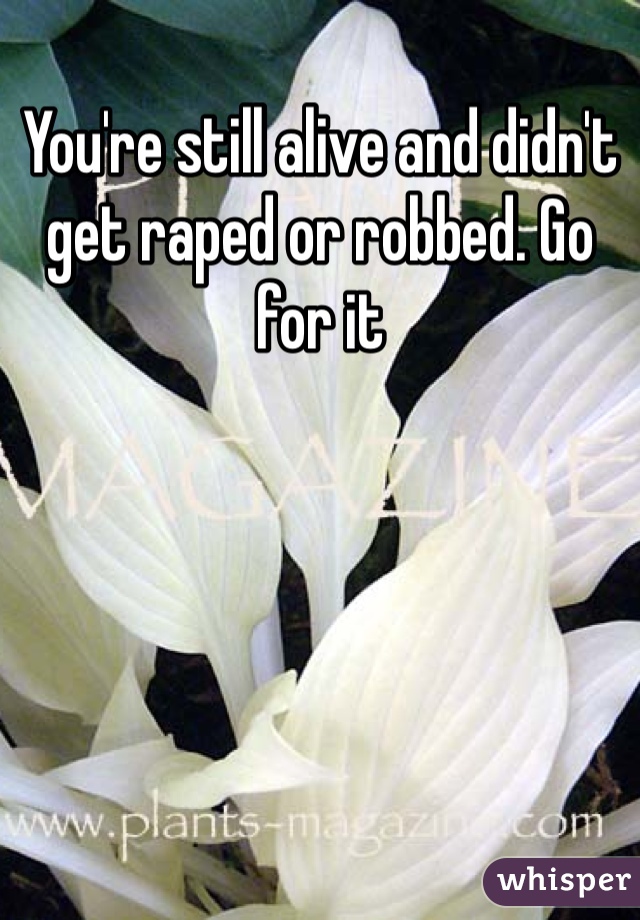 You're still alive and didn't get raped or robbed. Go for it 
