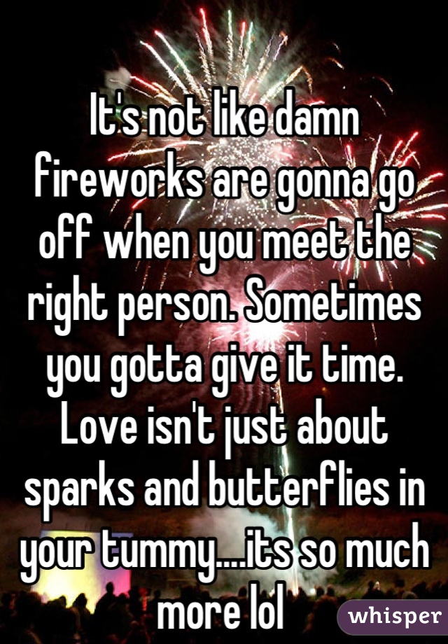 It's not like damn fireworks are gonna go
off when you meet the right person. Sometimes you gotta give it time. Love isn't just about sparks and butterflies in your tummy....its so much more lol 