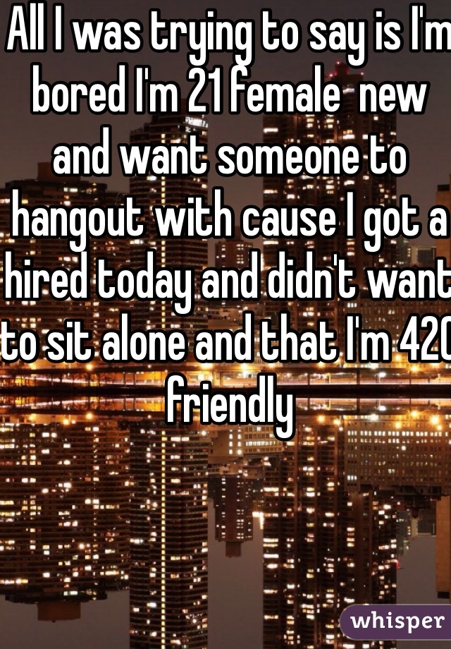 All I was trying to say is I'm bored I'm 21 female  new and want someone to hangout with cause I got a hired today and didn't want to sit alone and that I'm 420 friendly