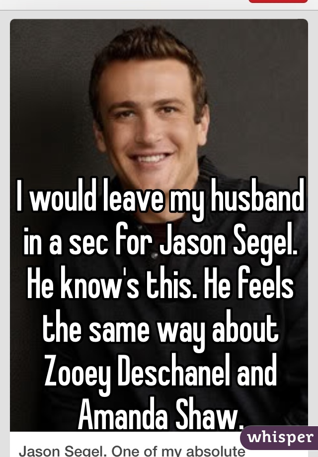 I would leave my husband in a sec for Jason Segel. He know's this. He feels the same way about Zooey Deschanel and Amanda Shaw.
