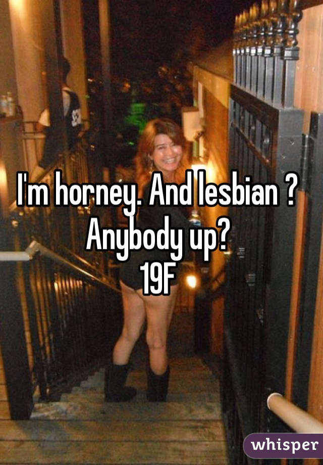 I'm horney. And lesbian ? Anybody up? 
19F