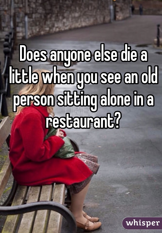 Does anyone else die a little when you see an old person sitting alone in a restaurant?