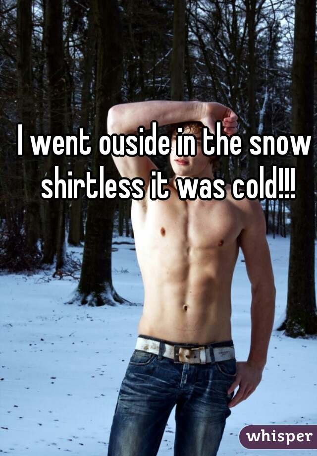 I went ouside in the snow shirtless it was cold!!!