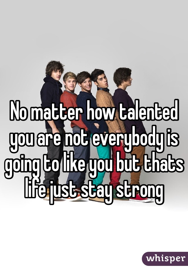 No matter how talented you are not everybody is going to like you but thats life just stay strong