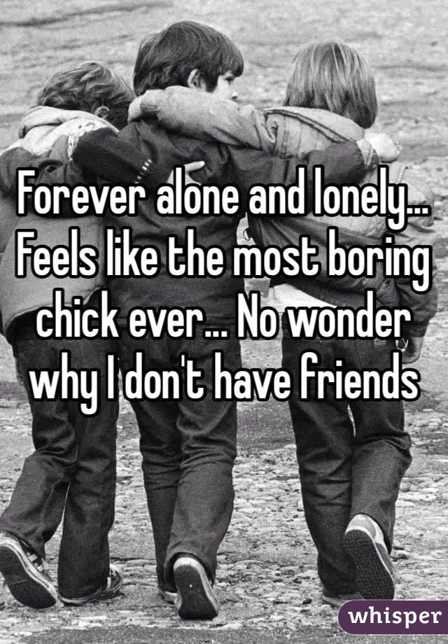 Forever alone and lonely... Feels like the most boring chick ever... No wonder why I don't have friends 