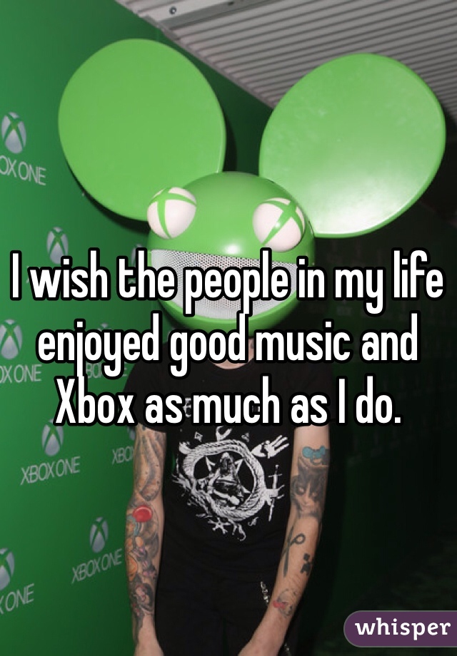 I wish the people in my life enjoyed good music and Xbox as much as I do. 