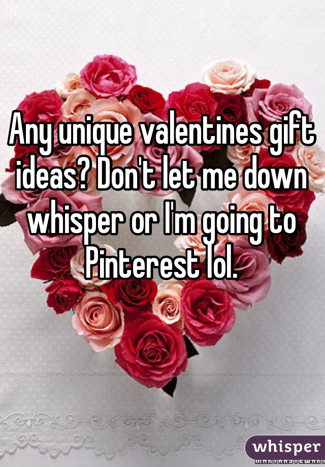 Any unique valentines gift ideas? Don't let me down whisper or I'm going to Pinterest lol. 