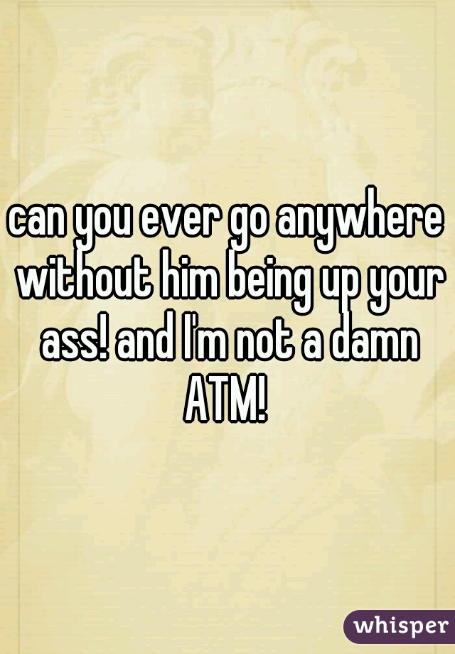 can you ever go anywhere without him being up your ass! and I'm not a damn ATM! 