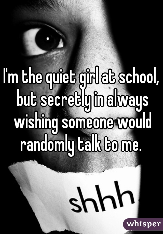 I'm the quiet girl at school, but secretly in always wishing someone would randomly talk to me. 