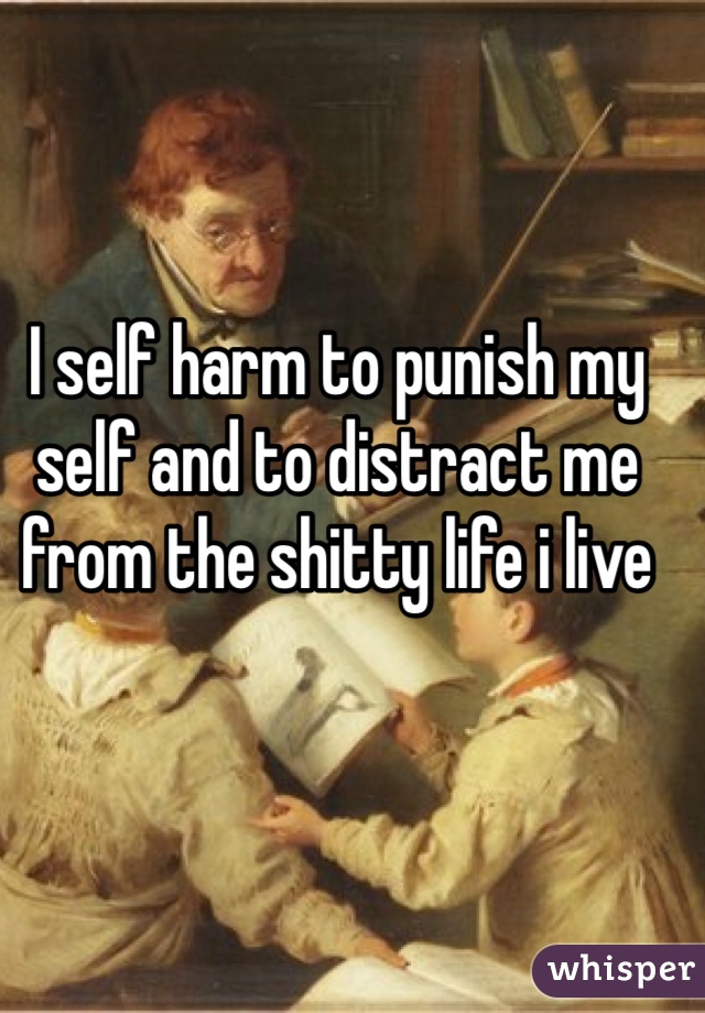I self harm to punish my self and to distract me from the shitty life i live 