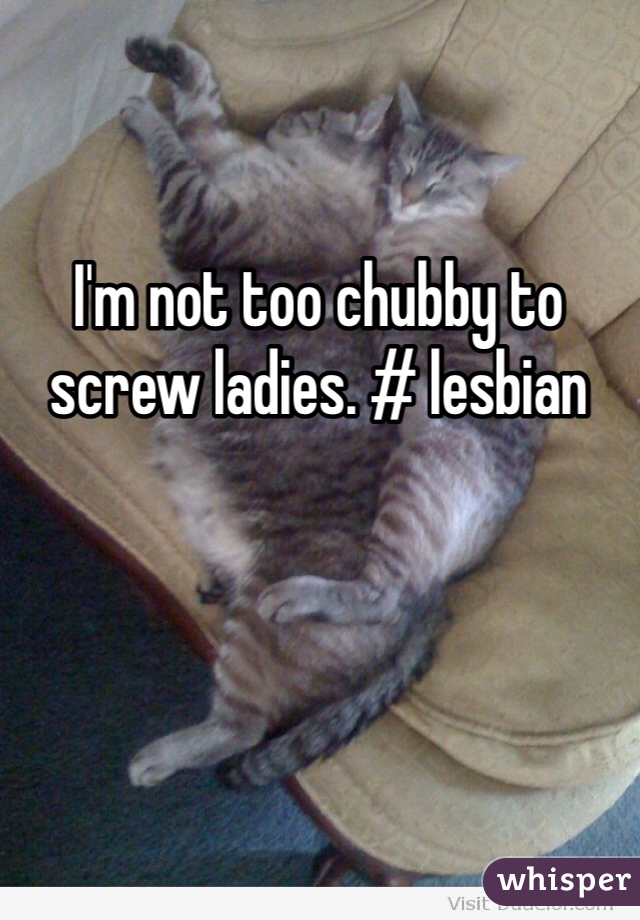 I'm not too chubby to screw ladies. # lesbian