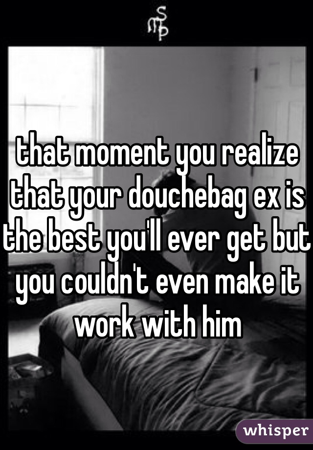 that moment you realize that your douchebag ex is the best you'll ever get but you couldn't even make it work with him 
