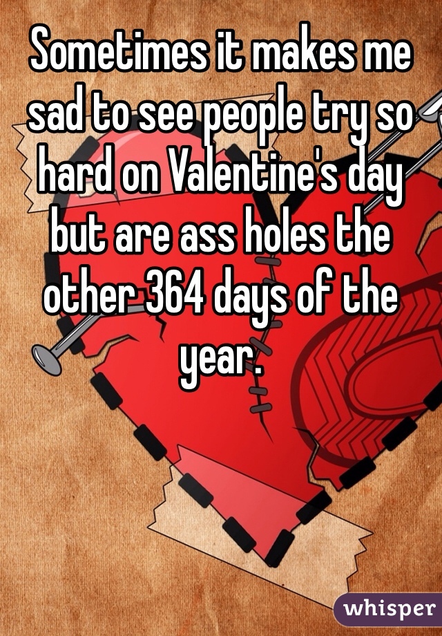 Sometimes it makes me sad to see people try so hard on Valentine's day but are ass holes the other 364 days of the year.