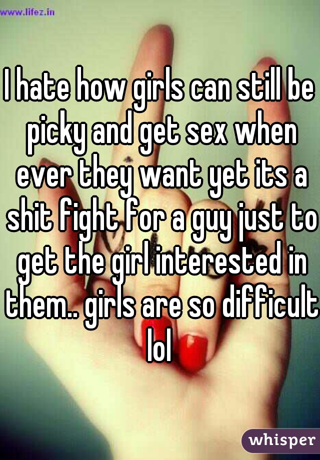 I hate how girls can still be picky and get sex when ever they want yet its a shit fight for a guy just to get the girl interested in them.. girls are so difficult lol 