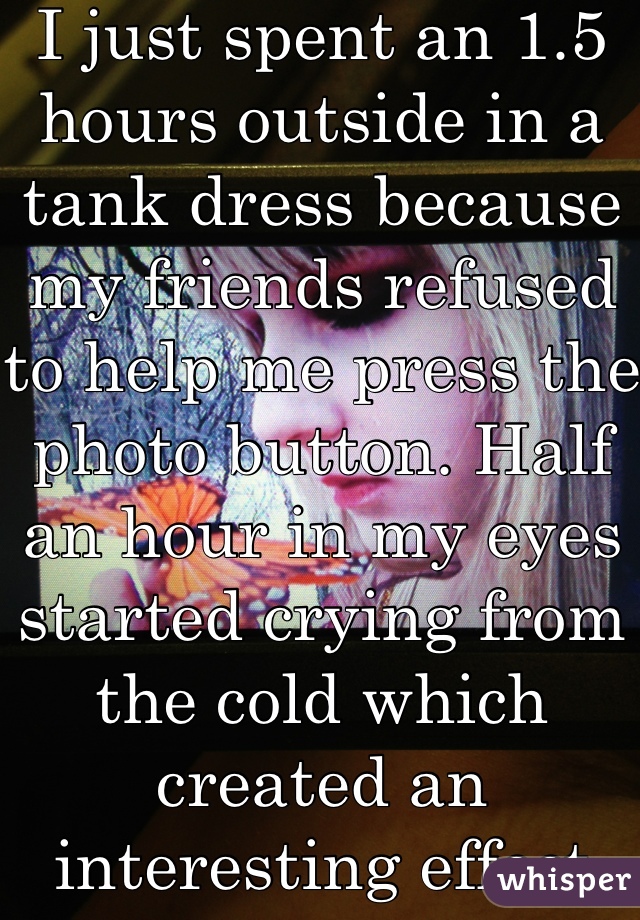 I just spent an 1.5 hours outside in a tank dress because my friends refused to help me press the photo button. Half an hour in my eyes started crying from the cold which created an interesting effect