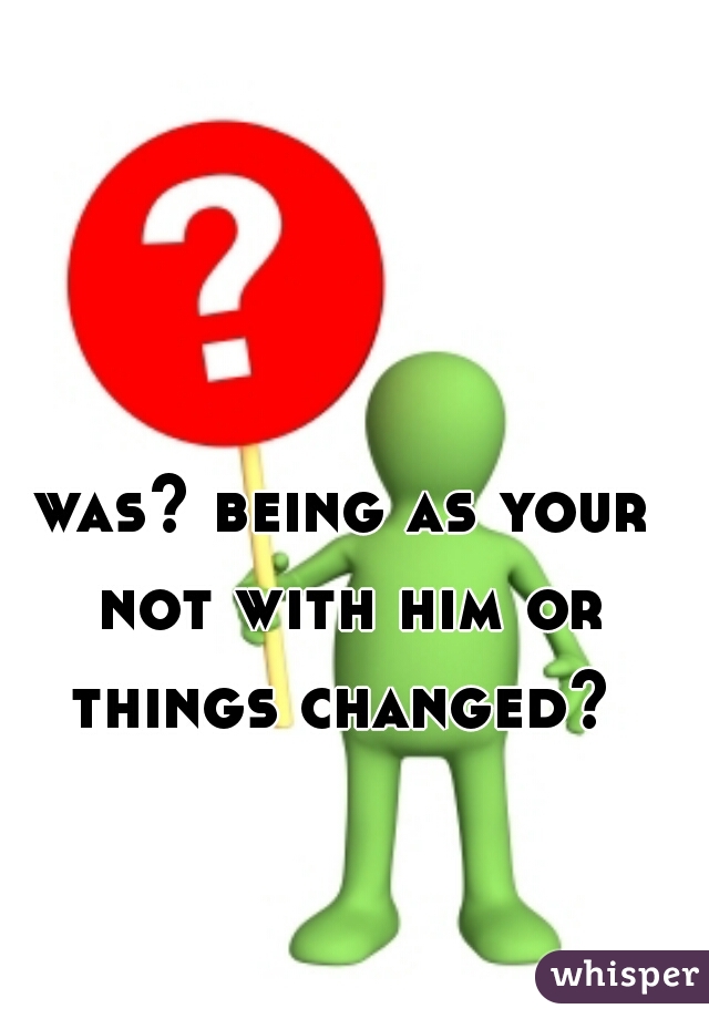 was? being as your not with him or things changed? 