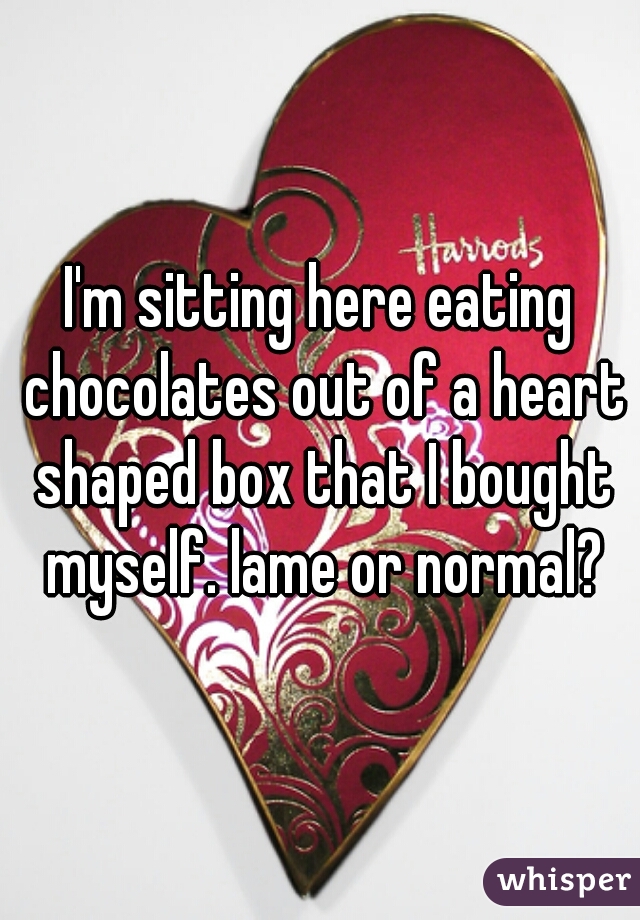 I'm sitting here eating chocolates out of a heart shaped box that I bought myself. lame or normal?