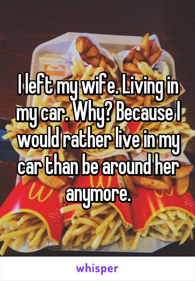 I left my wife. Living in my car. Why? Because I would rather live in my car than be around her anymore.