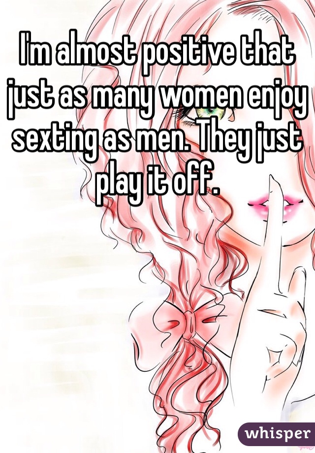 I'm almost positive that just as many women enjoy sexting as men. They just play it off. 