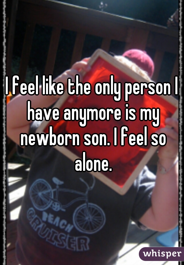 I feel like the only person I have anymore is my newborn son. I feel so alone.