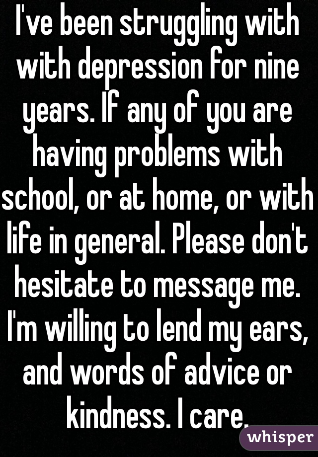 I've been struggling with with depression for nine years. If any of you are having problems with school, or at home, or with life in general. Please don't hesitate to message me. I'm willing to lend my ears, and words of advice or kindness. I care.