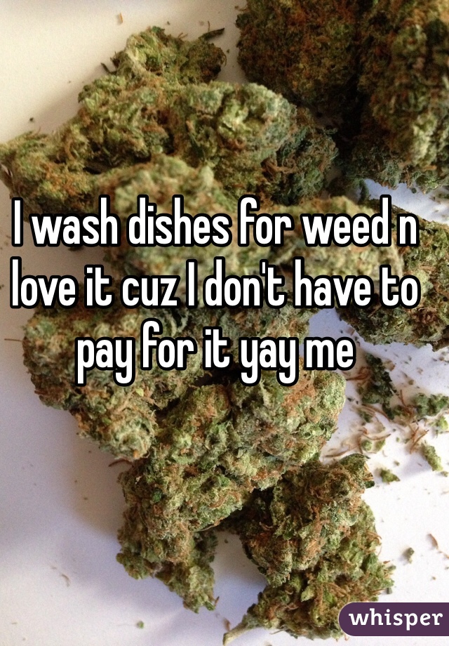 I wash dishes for weed n love it cuz I don't have to pay for it yay me 