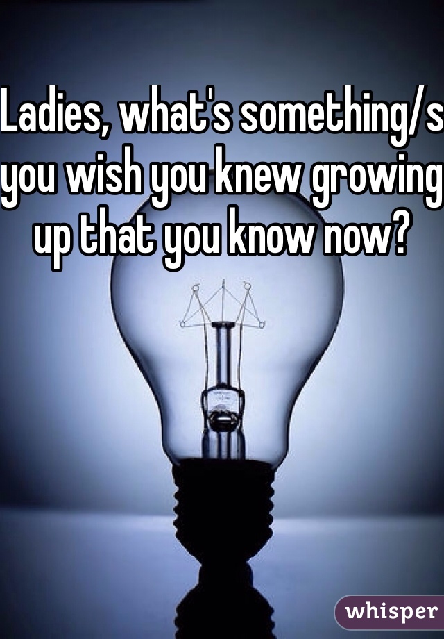 Ladies, what's something/s you wish you knew growing up that you know now?