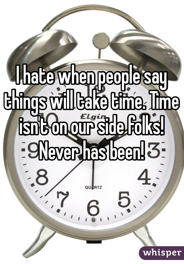 I hate when people say things will take time. Time isn't on our side folks! Never has been! 