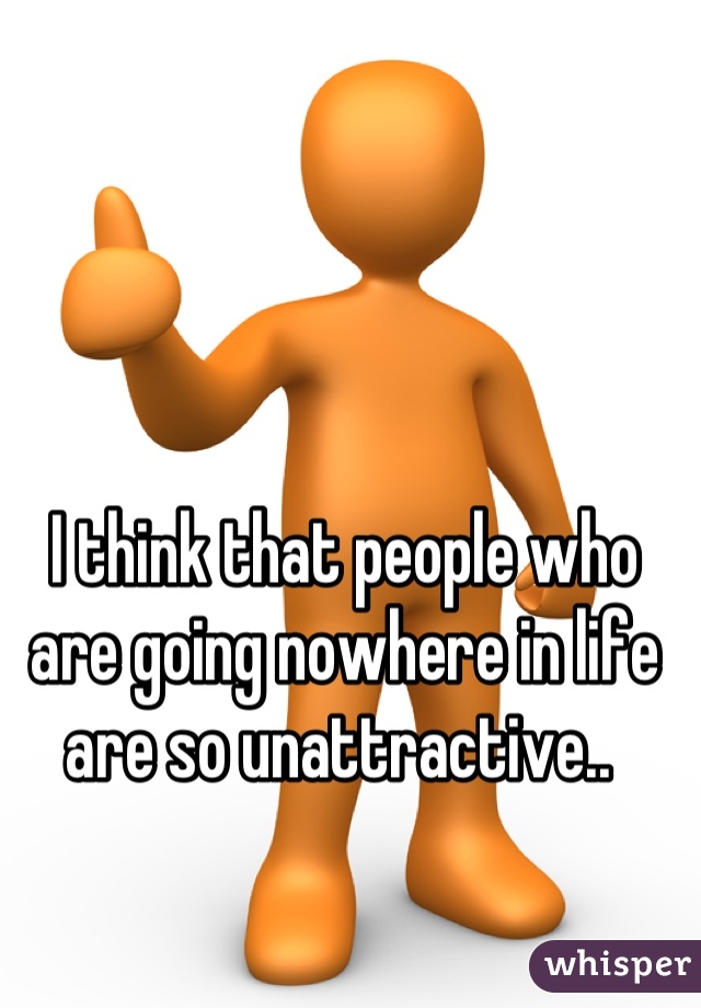 I think that people who are going nowhere in life are so unattractive.. 