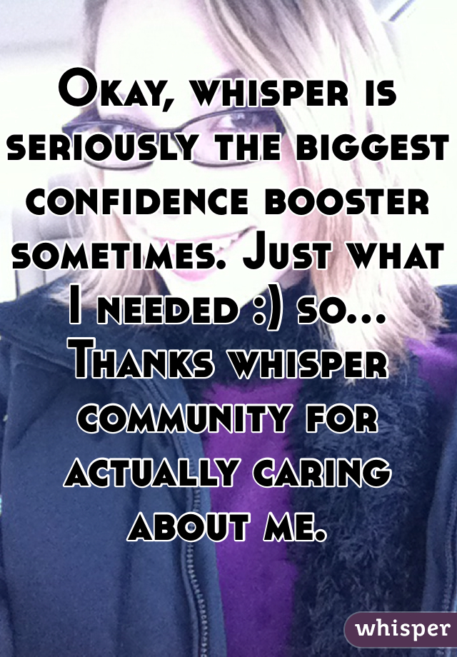 Okay, whisper is seriously the biggest confidence booster sometimes. Just what I needed :) so... Thanks whisper community for actually caring about me.