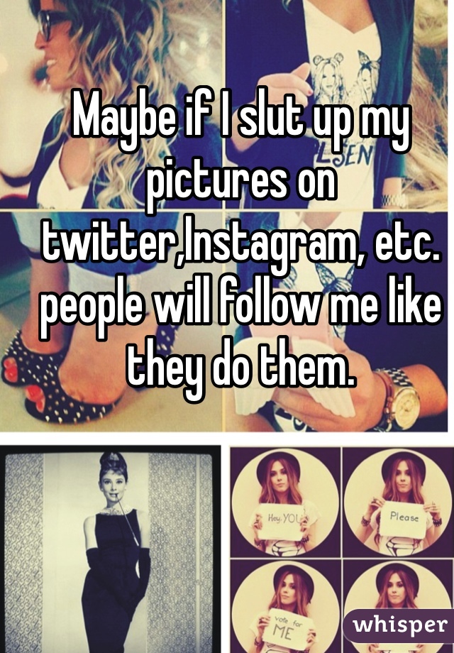 Maybe if I slut up my pictures on twitter,Instagram, etc. people will follow me like they do them.
