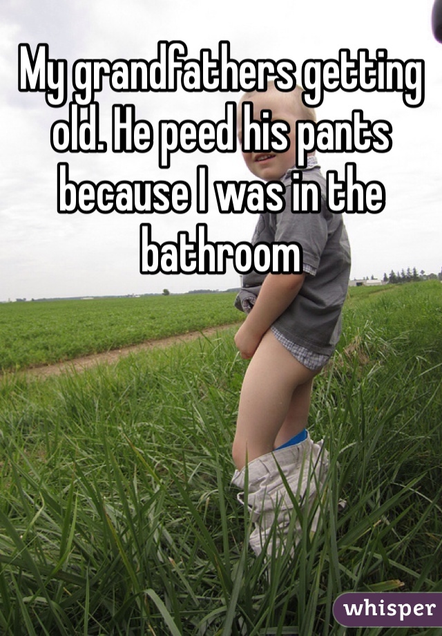 My grandfathers getting old. He peed his pants because I was in the bathroom 