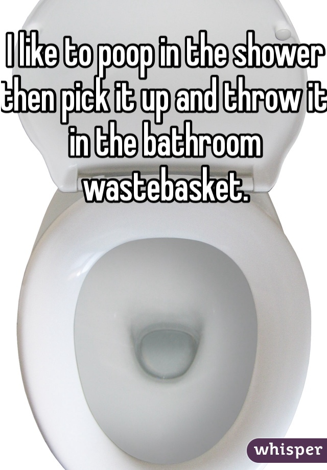 I like to poop in the shower then pick it up and throw it in the bathroom wastebasket.