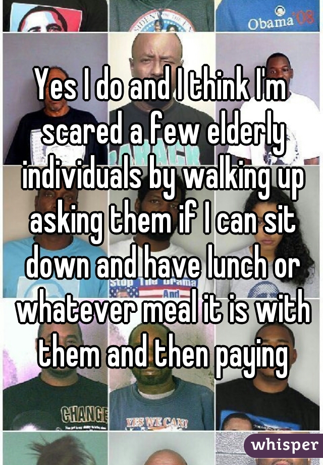 Yes I do and I think I'm scared a few elderly individuals by walking up asking them if I can sit down and have lunch or whatever meal it is with them and then paying