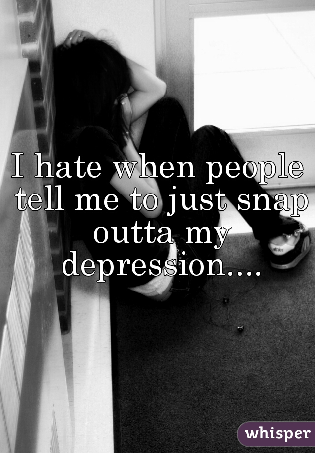 I hate when people tell me to just snap outta my depression....