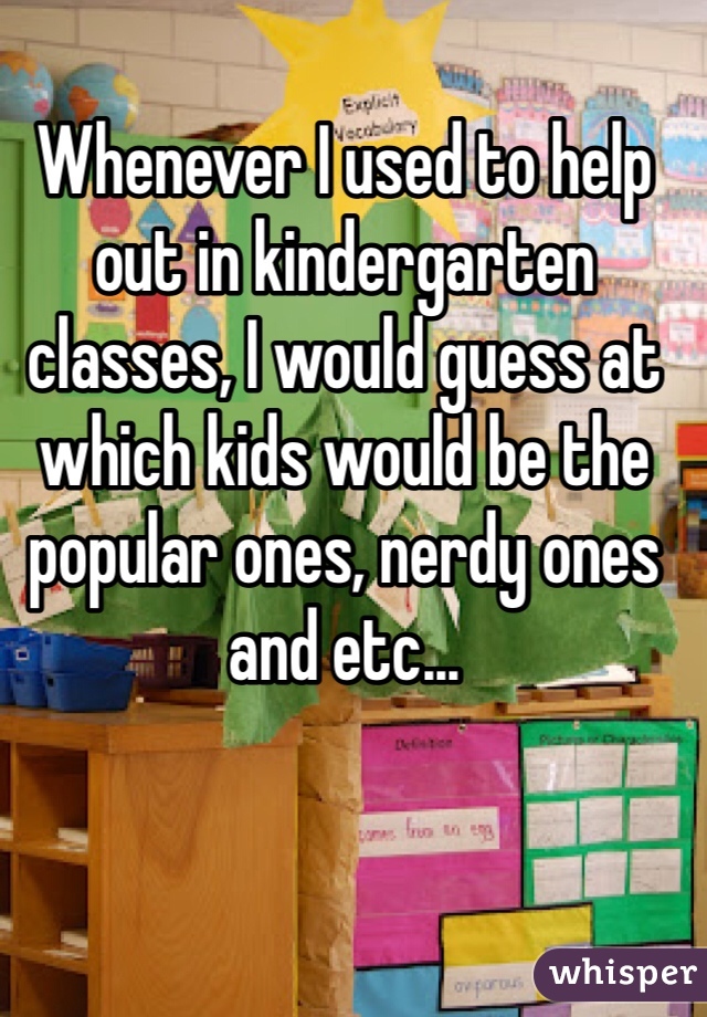 Whenever I used to help out in kindergarten classes, I would guess at which kids would be the popular ones, nerdy ones and etc...