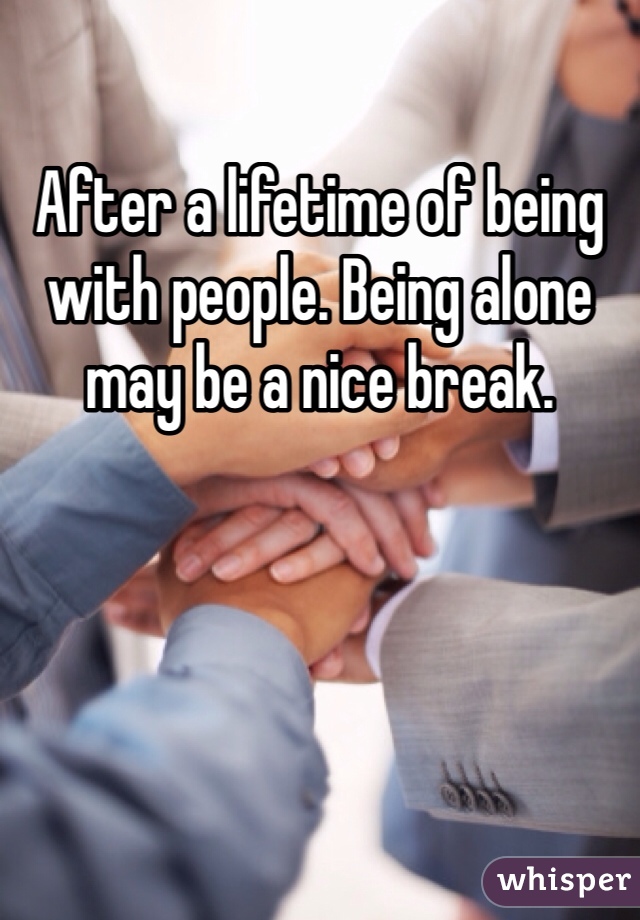 After a lifetime of being with people. Being alone may be a nice break. 