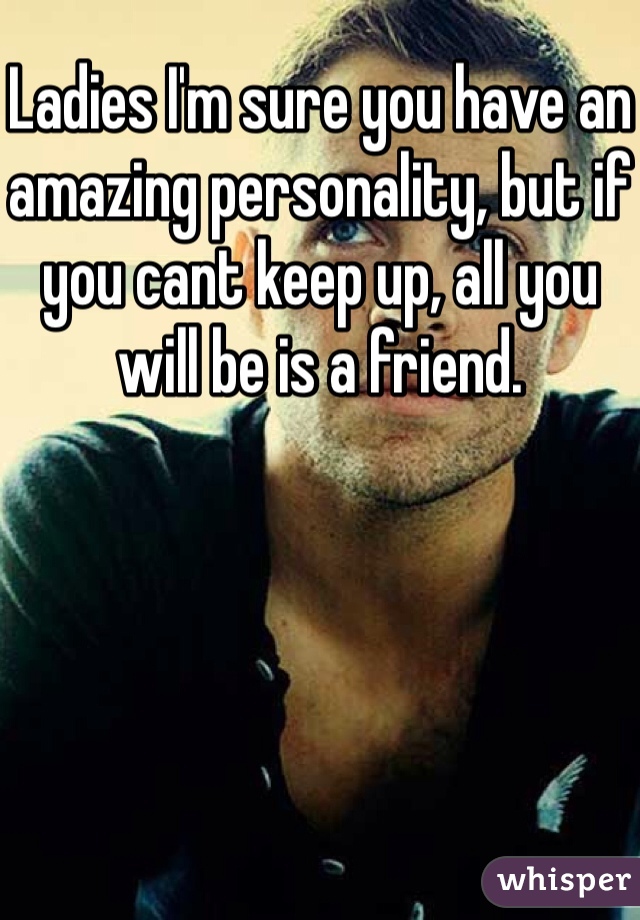 Ladies I'm sure you have an amazing personality, but if you cant keep up, all you will be is a friend. 