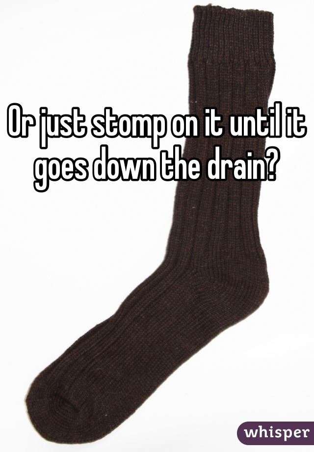 Or just stomp on it until it goes down the drain?
